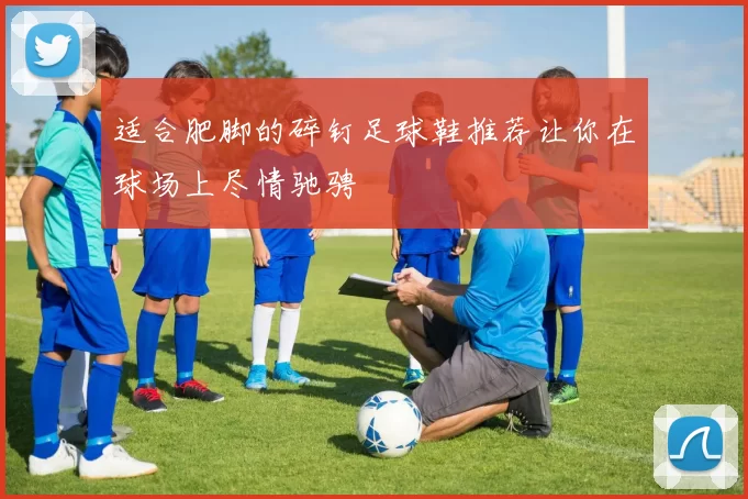 适合肥脚的碎钉足球鞋推荐让你在球场上尽情驰骋