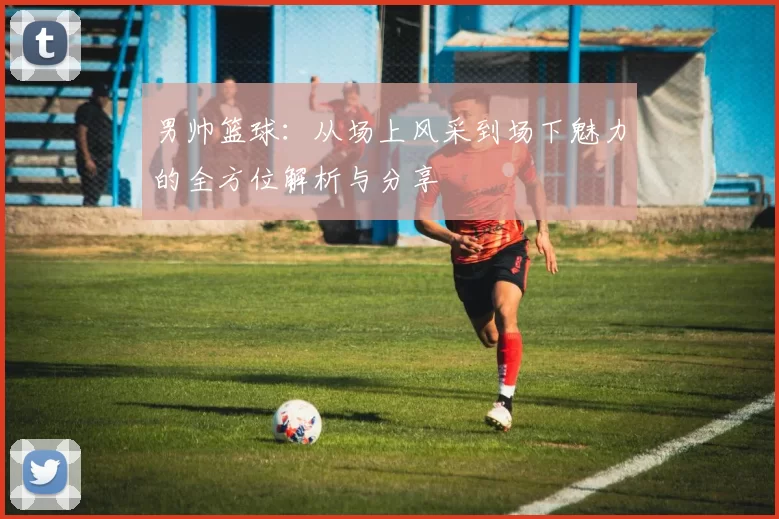 男帅篮球：从场上风采到场下魅力的全方位解析与分享