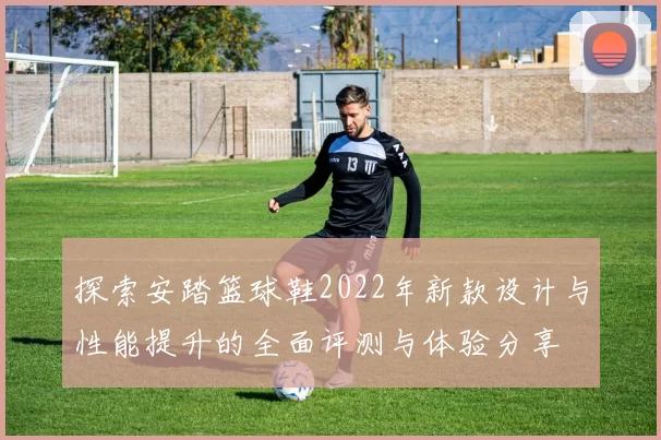 探索安踏篮球鞋2022年新款设计与性能提升的全面评测与体验分享