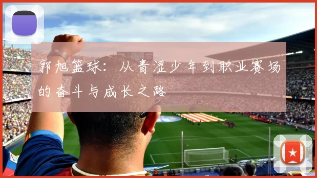 郭旭篮球：从青涩少年到职业赛场的奋斗与成长之路